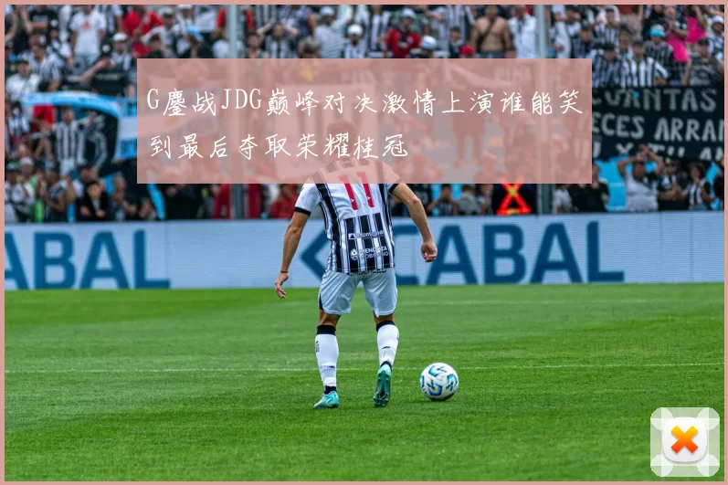 G鏖战JDG巅峰对决激情上演谁能笑到最后夺取荣耀桂冠