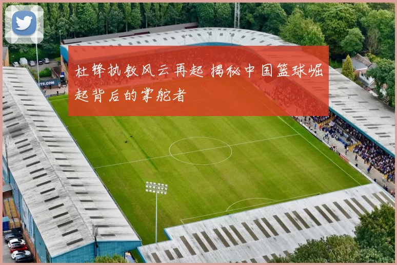 杜锋执教风云再起 揭秘中国篮球崛起背后的掌舵者