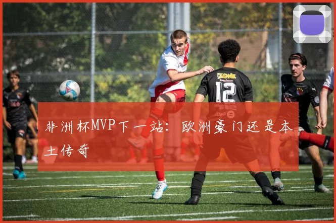 非洲杯MVP下一站：欧洲豪门还是本土传奇
