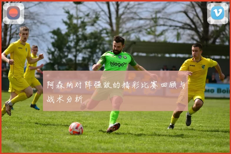 阿森纳对阵强敌的精彩比赛回顾与战术分析