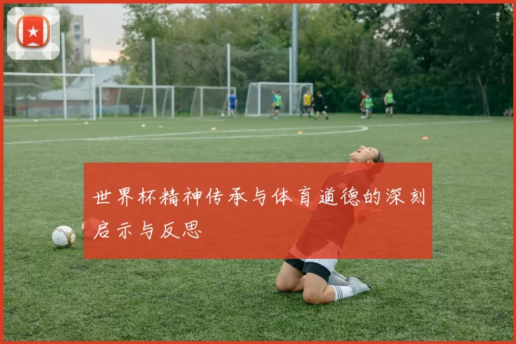 世界杯精神传承与体育道德的深刻启示与反思