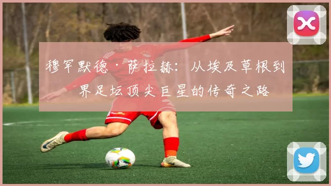 穆罕默德·萨拉赫：从埃及草根到世界足坛顶尖巨星的传奇之路