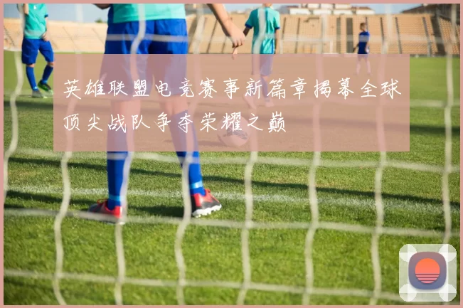 英雄联盟电竞赛事新篇章揭幕全球顶尖战队争夺荣耀之巅