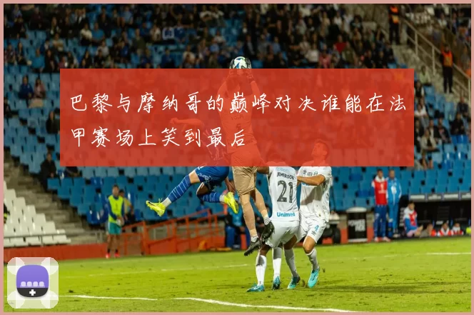 巴黎与摩纳哥的巅峰对决谁能在法甲赛场上笑到最后