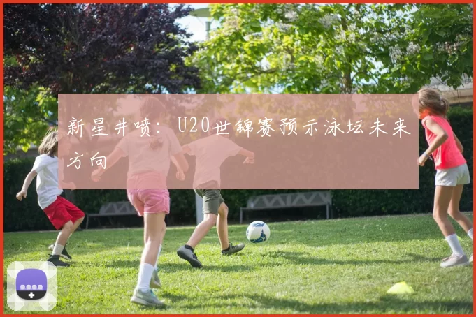 新星井喷：U20世锦赛预示泳坛未来方向
