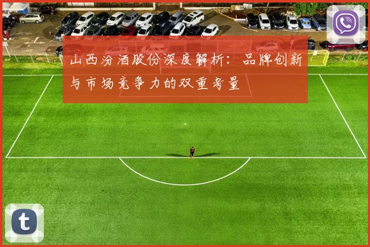 山西汾酒股份深度解析：品牌创新与市场竞争力的双重考量