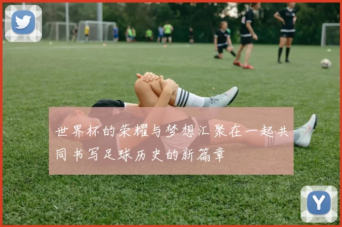 世界杯的荣耀与梦想汇聚在一起共同书写足球历史的新篇章