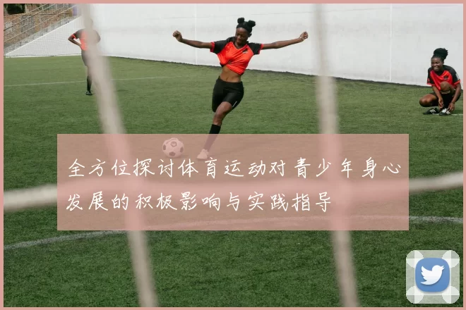 全方位探讨体育运动对青少年身心发展的积极影响与实践指导