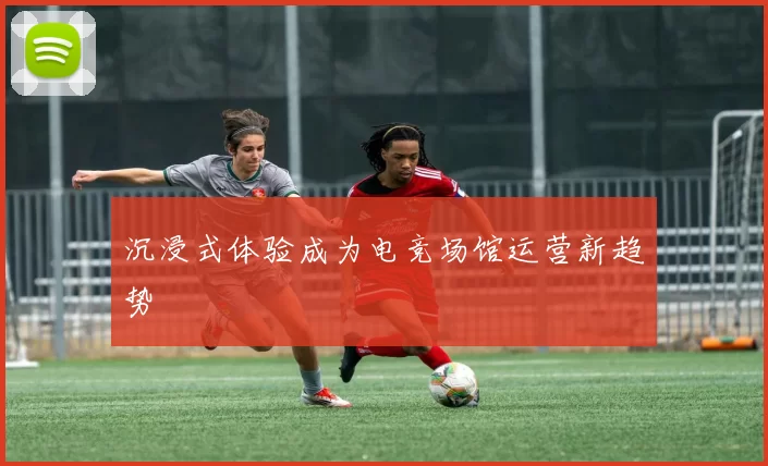 沉浸式体验成为电竞场馆运营新趋势