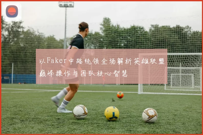 以Faker中路统领全场解析英雄联盟巅峰操作与团队核心智慧