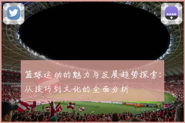 篮球运动的魅力与发展趋势探索：从技巧到文化的全面分析
