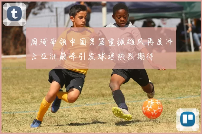 周琦率领中国男篮重振雄风再度冲击亚洲巅峰引发球迷热烈期待