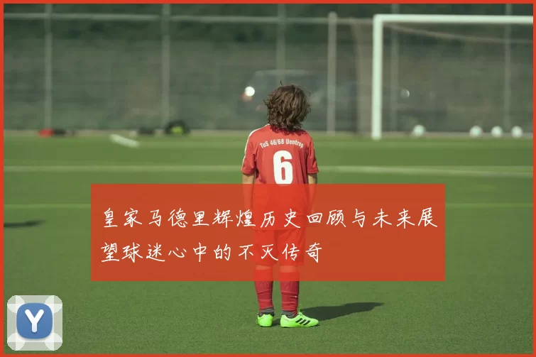 皇家马德里辉煌历史回顾与未来展望球迷心中的不灭传奇