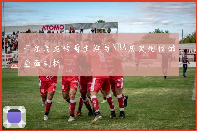 卡尔马龙传奇生涯与NBA历史地位的全面剖析