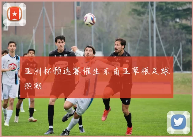亚洲杯预选赛催生东南亚草根足球热潮