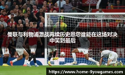 曼联与利物浦激战再续历史恩怨谁能在这场对决中笑到最后